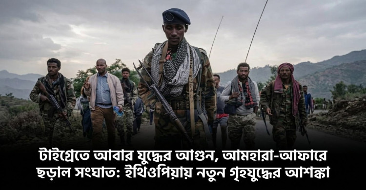 টাইগ্রেতে আবার যুদ্ধের আগুন, আমহারা–আফারে ছড়াল সংঘাত: ইথিওপিয়ায় নতুন গৃহযুদ্ধের আশঙ্কা